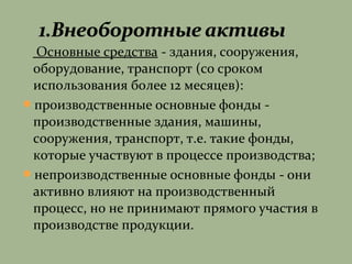 Основные средства - здания, сооружения,
оборудование, транспорт (со сроком
использования более 12 месяцев):
производственные основные фонды -
производственные здания, машины,
сооружения, транспорт, т.е. такие фонды,
которые участвуют в процессе производства;
непроизводственные основные фонды - они
активно влияют на производственный
процесс, но не принимают прямого участия в
производстве продукции.
 