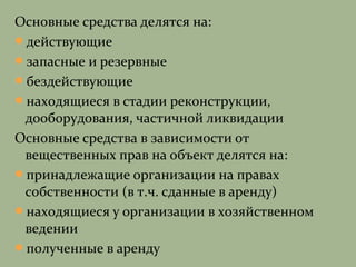 Основные средства делятся на:
действующие
запасные и резервные
бездействующие
находящиеся в стадии реконструкции,
дооборудования, частичной ликвидации
Основные средства в зависимости от
вещественных прав на объект делятся на:
принадлежащие организации на правах
собственности (в т.ч. сданные в аренду)
находящиеся у организации в хозяйственном
ведении
полученные в аренду
 