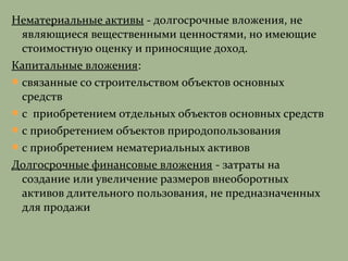 Нематериальные активы - долгосрочные вложения, не
являющиеся вещественными ценностями, но имеющие
стоимостную оценку и приносящие доход.
Капитальные вложения:
связанные со строительством объектов основных
средств
с приобретением отдельных объектов основных средств
с приобретением объектов природопользования
с приобретением нематериальных активов
Долгосрочные финансовые вложения - затраты на
создание или увеличение размеров внеоборотных
активов длительного пользования, не предназначенных
для продажи
 