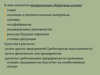 К ним относятся материальные оборотные активы:
сырье
основные и вспомогательные материалы
топливо
полуфабрикаты
незавершенное производство
расходы будущих периодов
готовая продукция
Средства в расчетах:
-долги других предприятий (дебиторская задолженность)
-долги физических лиц предприятию
-расчеты с работниками предприятия по денежным
суммам, выданным им под отчет на хозяйственные
нужды
 