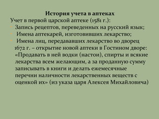 История учета в аптеках
Учет в первой царской аптеке (1581 г.):
• Запись рецептов, переведенных на русский язык;
• Имена аптекарей, изготовивших лекарство;
• Имена лиц, передававших лекарство во дворец
1672 г. – открытие новой аптеки в Гостином дворе:
«Продавать в ней водки (настои), спирты и всякие
лекарства всем желающим, а за проданную сумму
записывать в книги и делать ежемесячные
перечни наличности лекарственных веществ с
оценкой их» (из указа царя Алексея Михайловича)
 