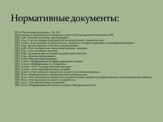 ФЗ «О бухгалтерском учете», ГК, НК
 Положение по ведению бухгалтерского учета и бухгалтерской отчетности в РФ
 ПБУ 1/98 «Учетная политика организации»
 ПБУ 2/94 «Учет договоров (контрактов) на капитальное строительство»
 ПБУ 3/2000 «Учет активов и обязательств, стоимость которых выражена в иностранной валюте»
 ПБУ 4/99 «Бухгалтерская отчетность организации»
 ПБУ 5/98 «Учет материально-производственных запасов»
 ПБУ 6/97 «Учет основных средств»
 ПБУ 8/98 «Условные факты хозяйственной деятельности»
 ПБУ 9/99 «Доходы организации»
 ПБУ 10/99 «Расходы организации»
 ПБУ 11/2000 «Информация об аффилированных лицах»
 ПБУ 12/2000 «Информация по сегментам»
 ПБУ 13/2000 «Учет государственной помощи»
 ПБУ 14/2000 «Учет нематериальных активов»
 ПБУ 15/2001 «Учет займов и кредитов и затрат по их обслуживанию»
 ПБУ 16/02 «Информация по прекращаемой деятельности»
 ПБУ 17/02 «Учет расходов на научно-исследовательские, опытно-конструкторские и технологические работы»
 ПБУ 18/02 «Учет расходов по налогу на прибыль»
 ПБУ 19/02 «Учет финансовых вложений»
 ПБУ 20/03 «Информация об участии в совместной деятельности»
 