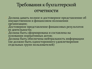  Должна давать полное и достоверное представление об
имущественном и финансовом положении
организации;
 Достоверное представление финансовых результатов
ее деятельности;
 Должна быть сформирована и составлена на
основании нормативных актов;
 Должна быть обеспечена нейтральность информации
(не должно быть одностороннего удовлетворения
отдельных групп пользователей)
 