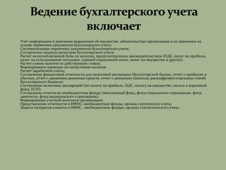  Учет информации в денежном выражении об имуществе, обязательствах организации и их движении на
основе первичных документов бухгалтерского учета;
 Систематизацию первичных документов бухгалтерского учета;
 Составление сводных регистров бухгалтерского учета;
 Расчет налогооблагаемой базы по налогам, предусмотренным законодательством (НДС, налог на прибыль,
налог на использование автодорог, единый социальный налог, налог на имущество и другие);
 Расчет суммы налогов из действующих ставок;
 Формирование проводок по начислению налогов;
 Расчет заработной платы;
 Составление финансовой отчетности для налоговой инспекции (бухгалтерский баланс, отчет о прибылях и
убытках, отчет о движении денежных средств, отчет о движении капитала, расшифровки отдельных статей
бухгалтерского баланса);
 Составление налоговых деклараций (по налогу на прибыль, НДС, налогу на имущество, налогу в дорожный
фонд, ЕСН);
 Составление отчетов во внебюджетные фонды (пенсионный фонд, фонд социального страхования, фонд
занятости, фонд медицинского страхования);
 Формирование учетной политики организации;
 Представление отчетности в ИФНС, внебюджетные фонды, органы статического учета;
 Защита интересов клиента в ИФНС., внебюджетных фондах, органах статистического учета.
 