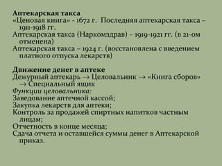 Аптекарская такса
«Ценовая книга» - 1672 г. Последняя аптекарская такса –
1911-1918 гг.
Аптекарская такса (Наркомздрав) – 1919-1921 гг. (в 21-ом
отменена)
Аптекарская такса – 1924 г. (восстановлена с введением
платного отпуска лекарств)
Движение денег в аптеке
Дежурный аптекарь → Целовальник → «Книга сборов»
→ Специальный ящик
Функции целовальника:
Заведование аптечной кассой;
Закупка лекарств для аптеки;
Контроль за продажей спиртных напитков частным
лицам;
Отчетность в конце месяца;
Сдача отчета и оставшейся суммы денег в Аптекарской
приказ.
 