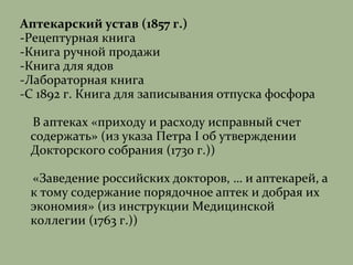 Аптекарский устав (1857 г.)
-Рецептурная книга
-Книга ручной продажи
-Книга для ядов
-Лабораторная книга
-С 1892 г. Книга для записывания отпуска фосфора
В аптеках «приходу и расходу исправный счет
содержать» (из указа Петра I об утверждении
Докторского собрания (1730 г.))
«Заведение российских докторов, … и аптекарей, а
к тому содержание порядочное аптек и добрая их
экономия» (из инструкции Медицинской
коллегии (1763 г.))
 