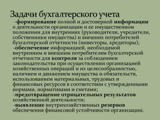 -формирование полной и достоверной информации
о деятельности организации и ее имущественном
положении для внутренних (руководители, учредители,
собственники имущества) и внешних потребителей
бухгалтерской отчетности (инвесторы, кредиторы);
-обеспечение информацией, необходимой
внутренним и внешним потребителям бухгалтерской
отчетности для контроля за соблюдением
законодательства при осуществлении организацией
хозяйственных операций и их целесообразностью,
наличием и движением имущества и обязательств,
использованием материальных, трудовых и
финансовых ресурсов в соответствии с утвержденными
нормами, нормативами и сметами;
-предотвращение отрицательных результатов
хозяйственной деятельности;
-выявление внутрихозяйственных резервов
обеспечения финансовой устойчивости организации.
 