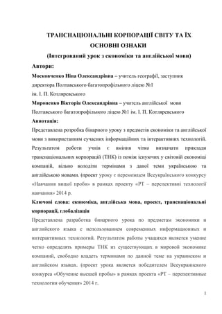 ТРАНСНАЦІОНАЛЬНІ КОРПОРАЦІЇ СВІТУ ТА ЇХ
ОСНОВНІ ОЗНАКИ
(Інтегрований урок з економіки та англійської мови)
Автори:
Московченко Ніна Олександрівна – учитель географії, заступник
директора Полтавського багатопрофільного ліцею №1
ім. І. П. Котляревського
Мироненко Вікторія Олександрівна – учитель англійської мови
Полтавського багатопрофільного ліцею №1 ім. І. П. Котляревського
Аннотація:
Представлена розробка бінарного уроку з предметів економіки та англійської
мови з використанням сучасних інформаційних та інтерактивних технологій.
Результатом роботи учнів є вміння чітко визначати приклади
транснаціональних корпорацій (ТНК) із поміж існуючих у світовій економіці
компаній, вільно володіти термінами з даної теми українською та
англійською мовами. (проект уроку є переможцем Всеукраїнського конкурсу
«Навчання вищої проби» в рамках проекту «PТ – перспективні технології
навчання» 2014 р.
Ключові слова: економіка, англійська мова, проект, транснаціональні
корпорації, глобалізація
Представлена разработка бинарного урока по предметам экономики и
английского языка с использованием современных информационных и
интерактивных технологий. Результатом работы учащихся является умение
четко определять примеры ТНК из существующих в мировой экономике
компаний, свободно владеть терминами по данной теме на украинском и
английском языках. (проект урока является победителем Всеукраинского
конкурса «Обучение высшей пробы» в рамках проекта «PT – перспективные
технологии обучения» 2014 г.
1
 