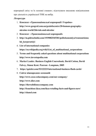 корпорації світу та їх основні ознаки»; підготувати письмове повідомлення
про діяльність української ТНК на вибір.
Література
1. Конспект «Транснаціональні корпорації і Україна»
http://www.geograf.com.ua/geoinfocentre/20-human-geography-
ukraine-world/266-tnk-and-ukraine
2. Конспект «Транснаціональні корпорації»
3. http://m.pidruchniki.com/1939082545381/politekonomiya/transnatsiona
lni_korporatsiyi
4. List of international companies
https://en.wikipedia.org/wiki/List_of_multinational_corporations
5. Terms and frequently asked questions about multinational corporations
http://www.investopedia.com
6. Market Leader. Business English Coursebook. David Cotton, David
Falvey, Simon Kent. Pearson –Longman, 2005
7. https://quizlet.com/52122223/international-business-flash-cards/
8. Сайти міжнародних компаній
http://www.coca-colacompany.com/our-company/
http://www.dior.com
https://thewaltdisneycompany.com
http://franchisor.ikea.com/ikea-retailing-facts-and-figures-new/
http://chanel.com
11
 