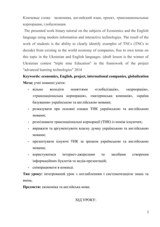 Ключевые слова: экономика, английский язык, проект, транснациональные
корпорации, глобализация
The presented work binary tutorial on the subjects of Economics and the English
language using modern information and interactive technologies. The result of the
work of students is the ability to clearly identify examples of TNCs (TNCs to
decode) from existing in the world economy of companies, free to own terms on
this topic in the Ukrainian and English languages. (draft lesson is the winner of
Ukrainian contest "triple nine Education" in the framework of the project
"advanced learning technologies" 2014
Keywords: economics, English, project, international companies, globalization
Мета: учні повинні уміти:
- вільно володіти поняттями «глобалізація», «корпорація»,
«транснаціональна корпорація», «материнська компанія», «країна
базування» українською та англійською мовами;
- розказувати про основні ознаки ТНК українською та англійською
мовами;
- розпізнавати транснаціональні корпорації (ТНК) із поміж існуючих;
- виражати та аргументувати власну думку українською та англійською
мовами;
- презентувати існуючі ТНК за зразком українською та англійською
мовами;
- користуватися інтернет-джерелами та засобами створення
інформаційних буклетів та медіа-презентацій;
- співпрацювати в команді.
Тип уроку: інтегрований урок з поглибленням і систематизацією знань та
вмінь.
Предмети: економіка та англійська мови.
ХІД УРОКУ:
2
 