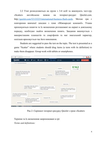 2.2 Учні розподіляються на групи з 3-4 осіб та виконують тест-гру
«Scatter» англійською мовою на інтернет-ресурсі Quizlet.com.
http://quizlet.com/52122223/international-business-flash-cards. Метою гри є
повторення вивченої лексики з теми «Міжнародні компанії». Учням
пропонуються поняття та їх визначення розташовані на екрані в довільному
порядку, необхідно знайти визначення понять. Завдання виконується з
використанням планшетів та смартфонів та має змагальний характер,
оскільки враховується час його виконання.
Students are suggested to pass the test on the topic. The test is presented as a
game “Scatter” where students should drag items (a term with its definition) to
make them disappear. Group work with tablets or smartphones.
Рис.2. Скріншот інтернет-ресурсу Quizlet з грою «Scatter»
Терміни та їх визначення запропоновані в грі:
Terms and definitions:
4
 