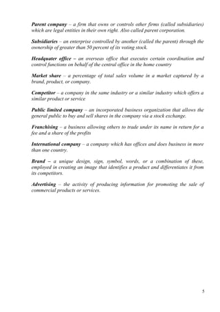 Parent company – a firm that owns or controls other firms (called subsidiaries)
which are legal entities in their own right. Also called parent corporation.
Subsidiaries – an enterprise controlled by another (called the parent) through the
ownership of greater than 50 percent of its voting stock.
Headquater office – an overseas office that executes certain coordination and
control functions on behalf of the central office in the home country
Market share – a percentage of total sales volume in a market captured by a
brand, product, or company.
Competitor – a company in the same industry or a similar industry which offers a
similar product or service
Public limited company – an incorporated business organization that allows the
general public to buy and sell shares in the company via a stock exchange.
Franchising – a business allowing others to trade under its name in return for a
fee and a share of the profits
International company – a company which has offices and does business in more
than one country.
Brand – a unique design, sign, symbol, words, or a combination of these,
employed in creating an image that identifies a product and differentiates it from
its competitors.
Advertising – the activity of producing information for promoting the sale of
commercial products or services.
5
 
