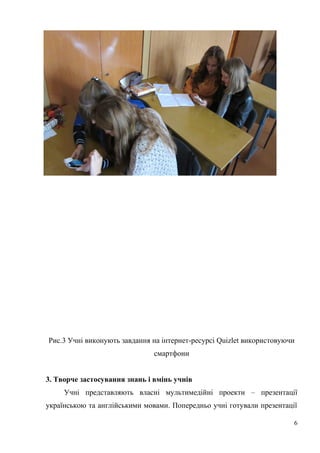 Рис.3 Учні виконують завдання на інтернет-ресурсі Quizlet використовуючи
смартфони
3. Творче застосування знань і вмінь учнів
Учні представляють власні мультимедійні проекти – презентації
українською та англійськими мовами. Попередньо учні готували презентації
6
 