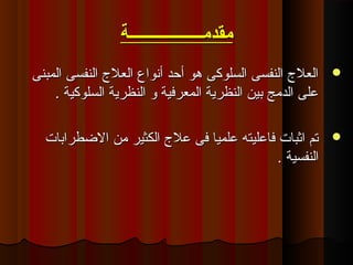 ‫مقدمــــــــــــــــــة‬‫مقدمــــــــــــــــــة‬
‫المبنى‬ ‫النفسى‬ ‫العل ج‬ ‫أنواع‬ ‫أقحد‬ ‫هو‬ ‫السلوكى‬ ‫النفسى‬ ‫العل ج‬‫المبنى‬ ‫النفسى‬ ‫العل ج‬ ‫أنواع‬ ‫أقحد‬ ‫هو‬ ‫السلوكى‬ ‫النفسى‬ ‫العل ج‬
. ‫السلوكية‬ ‫النظرية‬ ‫و‬ ‫المعركفية‬ ‫النظرية‬ ‫بين‬ ‫الدىمج‬ ‫لعلى‬. ‫السلوكية‬ ‫النظرية‬ ‫و‬ ‫المعركفية‬ ‫النظرية‬ ‫بين‬ ‫الدىمج‬ ‫لعلى‬
‫الطضطرابات‬ ‫ىمن‬ ‫الكثير‬ ‫لعل ج‬ ‫كفى‬ ‫لعلميا‬ ‫كفالعليته‬ ‫اثبات‬ ‫تم‬‫الطضطرابات‬ ‫ىمن‬ ‫الكثير‬ ‫لعل ج‬ ‫كفى‬ ‫لعلميا‬ ‫كفالعليته‬ ‫اثبات‬ ‫تم‬
. ‫النفسية‬. ‫النفسية‬
 