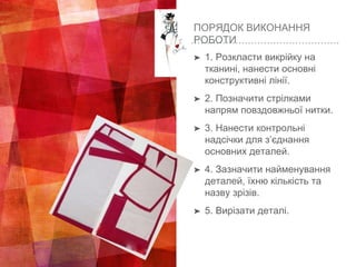 ПОРЯДОК ВИКОНАННЯ
РОБОТИ
➤ 1. Розкласти викрійку на
тканині, нанести основні
конструктивні лінії.
➤ 2. Позначити стрілками
напрям повздовжньої нитки.
➤ 3. Нанести контрольні
надсічки для з’єднання
основних деталей.
➤ 4. Зазначити найменування
деталей, їхню кількість та
назву зрізів.
➤ 5. Вирізати деталі.
 