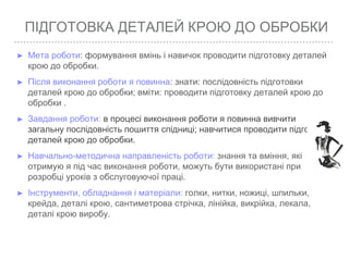 ПІДГОТОВКА ДЕТАЛЕЙ КРОЮ ДО ОБРОБКИ
➤ Мета роботи: формування вмінь і навичок проводити підготовку деталей
крою до обробки.
➤ Після виконання роботи я повинна: знати: послідовність підготовки
деталей крою до обробки; вміти: проводити підготовку деталей крою до
обробки .
➤ Завдання роботи: в процесі виконання роботи я повинна вивчити
загальну послідовність пошиття спідниці; навчитися проводити підготовку
деталей крою до обробки.
➤ Навчально-методична направленість роботи: знання та вміння, які
отримую я під час виконання роботи, можуть бути використані при
розробці уроків з обслуговуючої праці.
➤ Інструменти, обладнання і матеріали: голки, нитки, ножиці, шпильки,
крейда, деталі крою, сантиметрова стрічка, лінійка, викрійка, лекала,
деталі крою виробу.
 