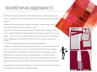 ТЕОРЕТИЧНІ ВІДОМОСТІ
Не виймаючи шпильок із деталей, потрібно перекопіювати всі лінії однієї парної деталі
на іншу, а також намітити місце пришивання кишень. По середніх згинах деталей роблять
надсічки.
Переводити лінії можна різними способами. При пошитті виробів із цупких тканин для
копіювання ліній використовують копіювальні стібки.
При роботі з тонкими тканинами використовують шпильки. Шпильки вколюють точно
по лінії, наведеній крейдою. Інтервал між шпильками на прямих проміжках 10-12 см, на
кривих – 1,5-2 см. Кути і точки перетину відмічають «хрестами». Коли шпильки вколені,
деталь перевертають на зворотній бік і намічають лінії по шпильках, користуючись
лінійкою
та лекалами. Відмічають контрольні знаки, лінії. Шпильки виймають.
По відмічених лініях покладають прямі зметувальні стібки «голкою вперед»: для прямих
ліній – 1…1,5 см, для кривих – 0,5 см…0,7 см. На поворотах (кутах) нитку слід відрізати,
тобто кожен відрізок лінії подовжують окремо. Контрольні знаки відмічають ниткою.
Можна наносити і одночасно копіювати лінії безпосередньо по лекалах на цупких
бавовняних однотонних тканинах (бязь, ситець, тік тощо) за допомогою гострого різця,
підклавши знизу фанеру, картон, не дуже сильно натискуючи. Сліди залишаються зразу
на
двох деталях. Якщо виріб одразу ж зметують – можна нитки не покладати, оскільки місця
поколів видно як з лицьового, так і з виворітного боків.
 