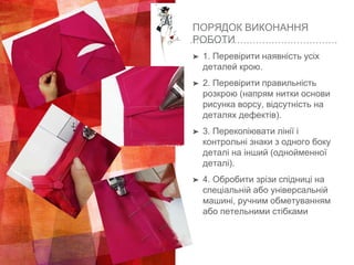 ПОРЯДОК ВИКОНАННЯ
РОБОТИ
➤ 1. Перевірити наявність усіх
деталей крою.
➤ 2. Перевірити правильність
розкрою (напрям нитки основи
рисунка ворсу, відсутність на
деталях дефектів).
➤ 3. Перекопіювати лінії і
контрольні знаки з одного боку
деталі на інший (однойменної
деталі).
➤ 4. Обробити зрізи спідниці на
спеціальній або універсальній
машині, ручним обметуванням
або петельними стібками
 