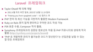 Laravel 프레임워크
 Taylor Otwell 에 의해 개발
 2011 6월 최초 버전 발표, 2015년 10월 5.1.19 발표
 “Freeing you from spaghetti code” – V2 릴리스 후
 PHP 언어 의 최신 기능을 극한까지 활용한 Modern Framework
 Ruby on Rails 못지 않게 편리하고 우아한 코드 작성 가능
 PSR 표준 수용, Composer 적극 활용,
 Symphony 프레임워크의 검증된 컴포넌트 차용 등 PHP 커뮤니티와 생태계 적극
활용 (http://symfony.com/projects/laravel)
 “PHP 로 개발하면 관리가 불가능한 코드가 양산된다”는 선입관을 날릴 수 있는
잘 만든 프레임워크
 