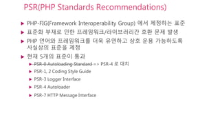 PSR(PHP Standards Recommendations)
 PHP-FIG(Framework Interoperability Group) 에서 제정하는 표준
 표준화 부재로 인한 프레임워크/라이브러리간 호환 문제 발생
 PHP 언어와 프레임워크를 더욱 유연하고 상호 운용 가능하도록
사실상의 표준을 제정
 현재 5개의 표준이 통과
 PSR-0 Autoloading Standard => PSR-4 로 대치
 PSR-1, 2 Coding Style Guide
 PSR-3 Logger Interface
 PSR-4 Autoloader
 PSR-7 HTTP Message Interface
 