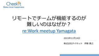 リモートでチームが機能するのが
難しいのはなぜか？
re:Work meetup Yamagata
2015年11月14日
株式会社チイキット 伊藤 貴之
 