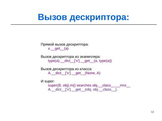 12
Вызов дескриптора:
Прямой вызов дескриптора:
x.__get__(a)
Вызов дескриптора из экземпляра:
type(a).__dict__['x'].__get__(a, type(a))
Вызов дескриптора из класса:
A.__dict__['x'].__get__(None, A)
И super:
super(B, obj).m() searches obj.__class__.__mro__
A.__dict__['x'].__get__(obj, obj.__class__).
 