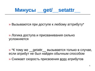 6
» Вызываются при доступе к любому аттрибуту*
» Логика доступа и присванивания сильно
усложняется
» *К тому же __getattr__ вызывается только в случае,
если атрибут не был найден обычным способом
» Снижает скорость присвоения всех атрибутов
Минусы __get/__setattr__
 