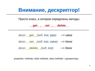 8
Внимание, дескриптор!
Просто класс, в котором определены методы:
__get__, __set__, __delete__
descr.__get__(self, inst, type) ─> value
descr.__set__(self, inst, value) ─> None
descr.__delete__(self, inst) ─> None
properties, methods, static methods, class methods = дескрипторы
 