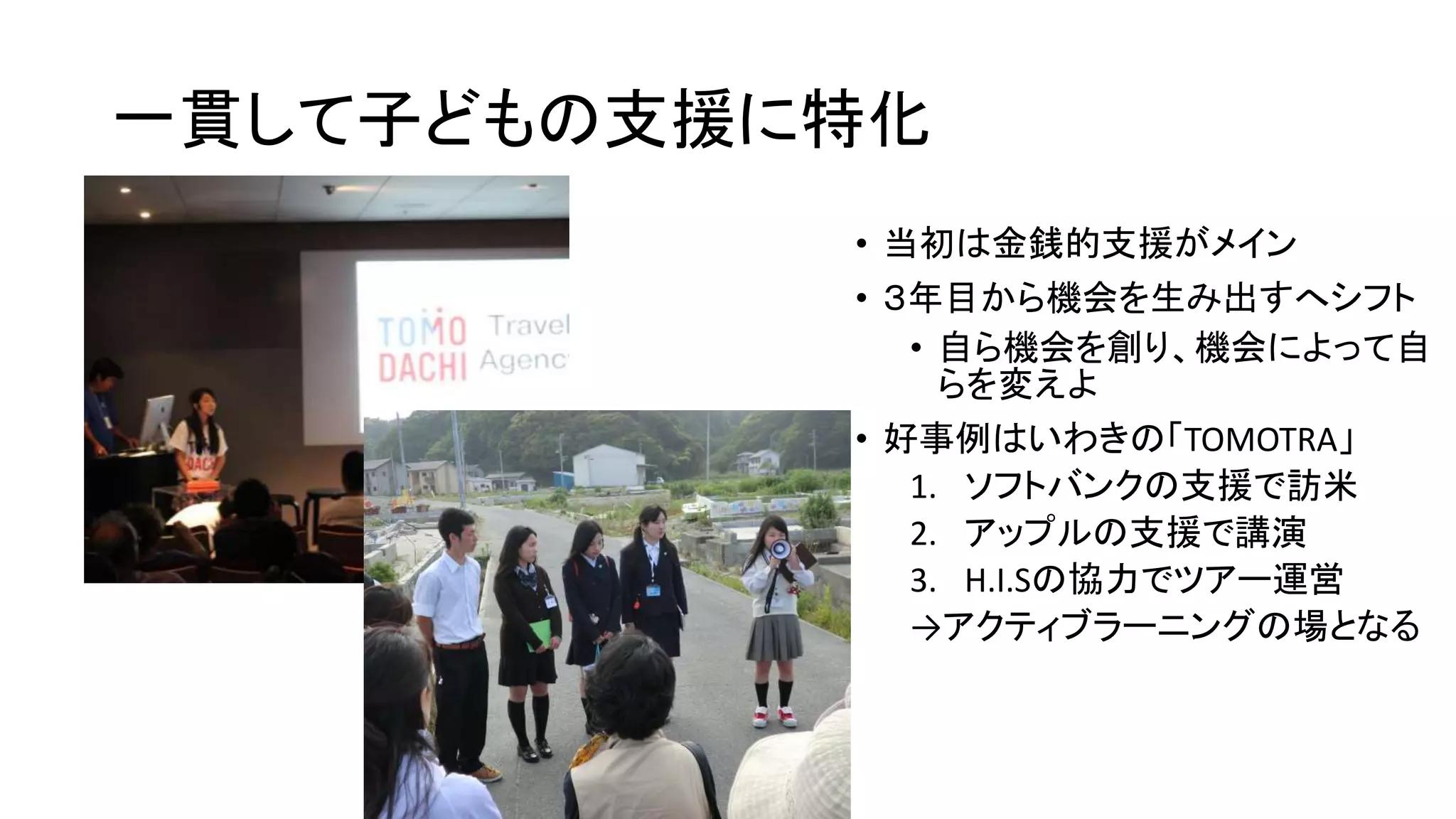 一貫して子どもの支援に特化
• 当初は金銭的支援がメイン
• ３年目から機会を生み出すへシフト
• 自ら機会を創り、機会によって自
らを変えよ
• 好事例はいわきの「TOMOTRA」
1. ソフトバンクの支援で訪米
2. アップルの支援で講演
3. H.I.Sの協力でツアー運営
→アクティブラーニングの場となる
 