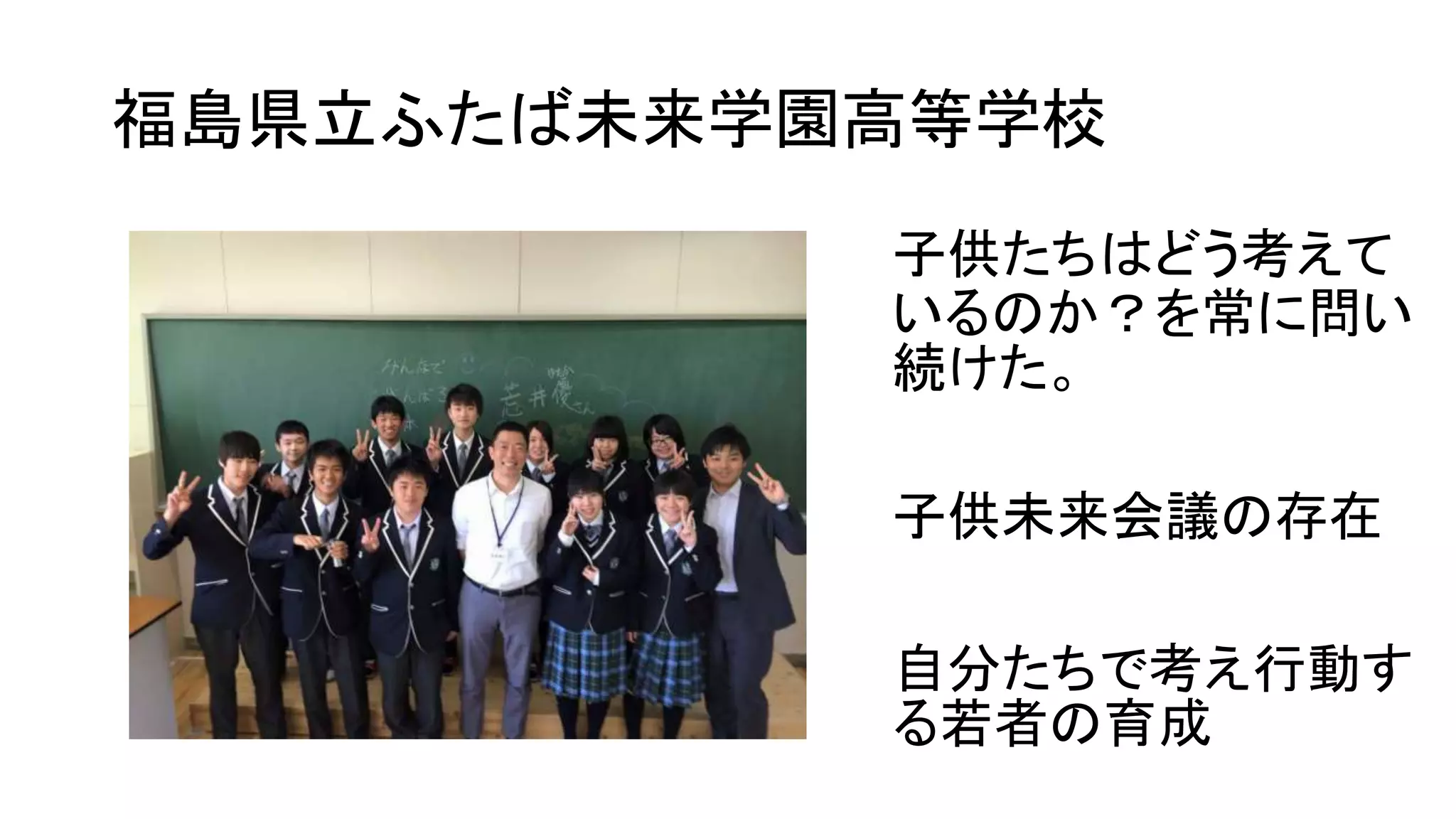 福島県立ふたば未来学園高等学校
子供たちはどう考えて
いるのか？を常に問い
続けた。
子供未来会議の存在
自分たちで考え行動す
る若者の育成
 