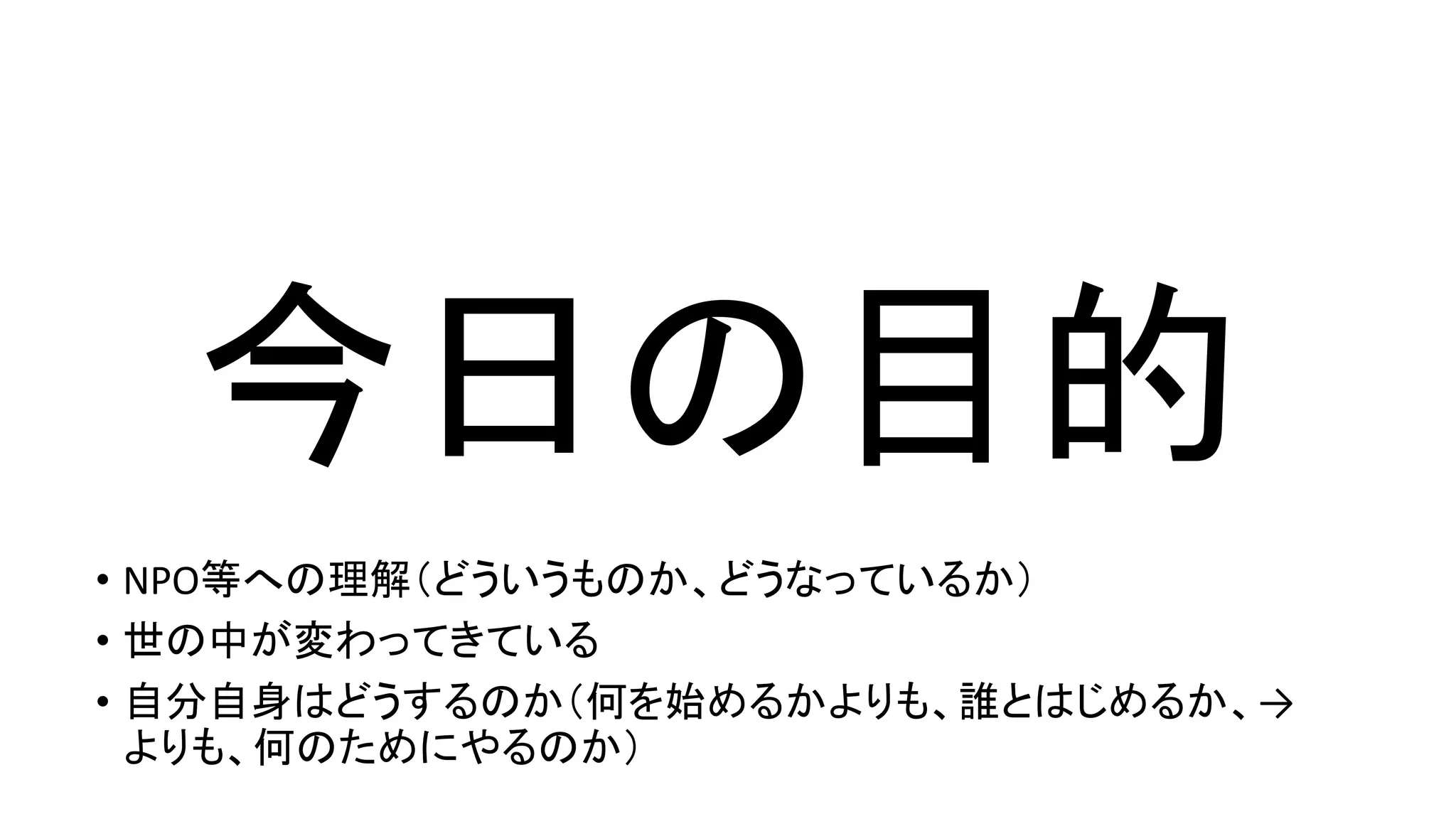 今日の目的
• NPO等への理解（どういうものか、どうなっているか）
• 世の中が変わってきている
• 自分自身はどうするのか（何を始めるかよりも、誰とはじめるか、→
よりも、何のためにやるのか）
 