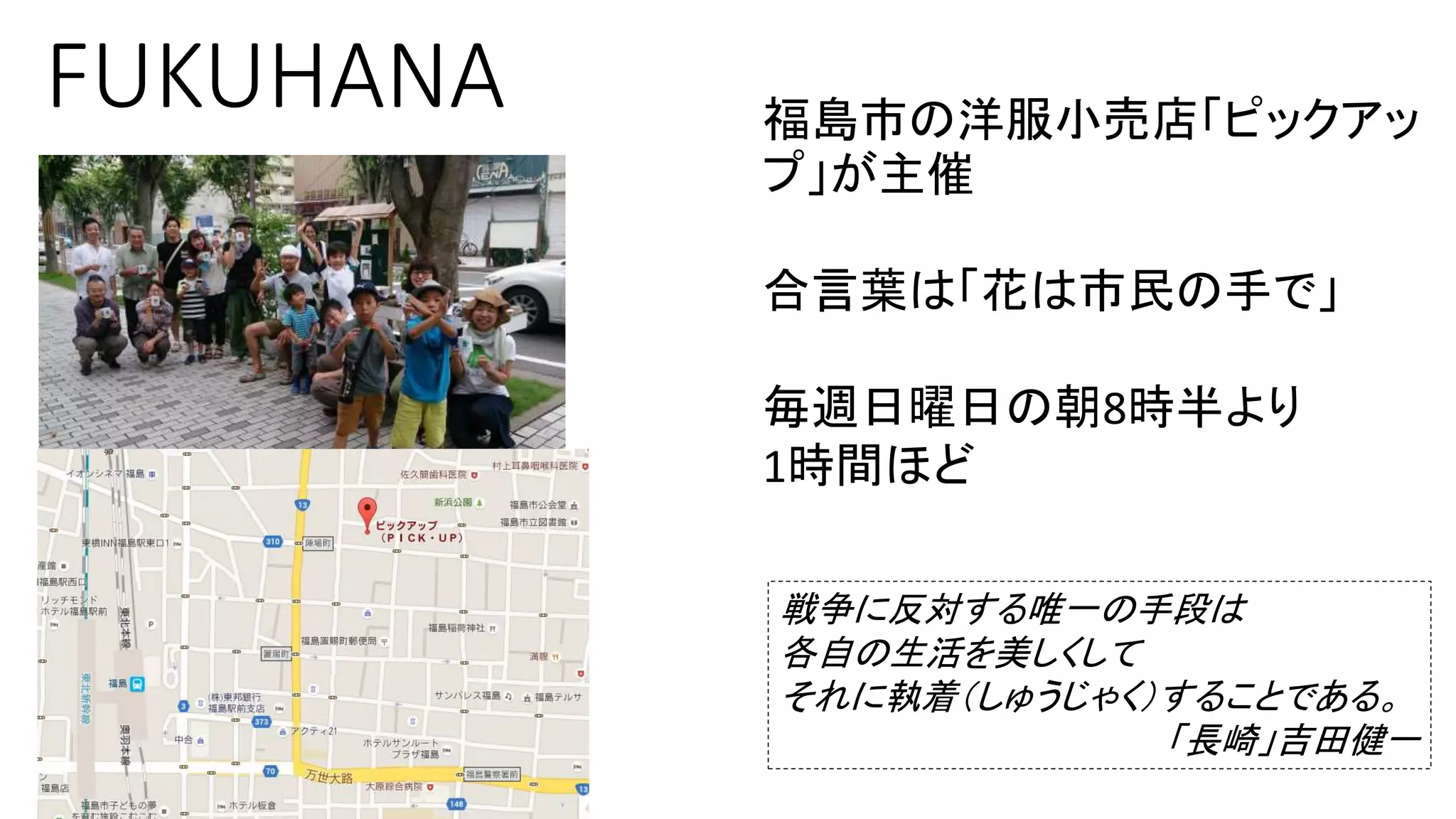 FUKUHANA 福島市の洋服小売店「ピックアッ
プ」が主催
合言葉は「花は市民の手で」
毎週日曜日の朝8時半より
1時間ほど
戦争に反対する唯一の手段は
各自の生活を美しくして
それに執着（しゅうじゃく）することである。
「長崎」吉田健一
 