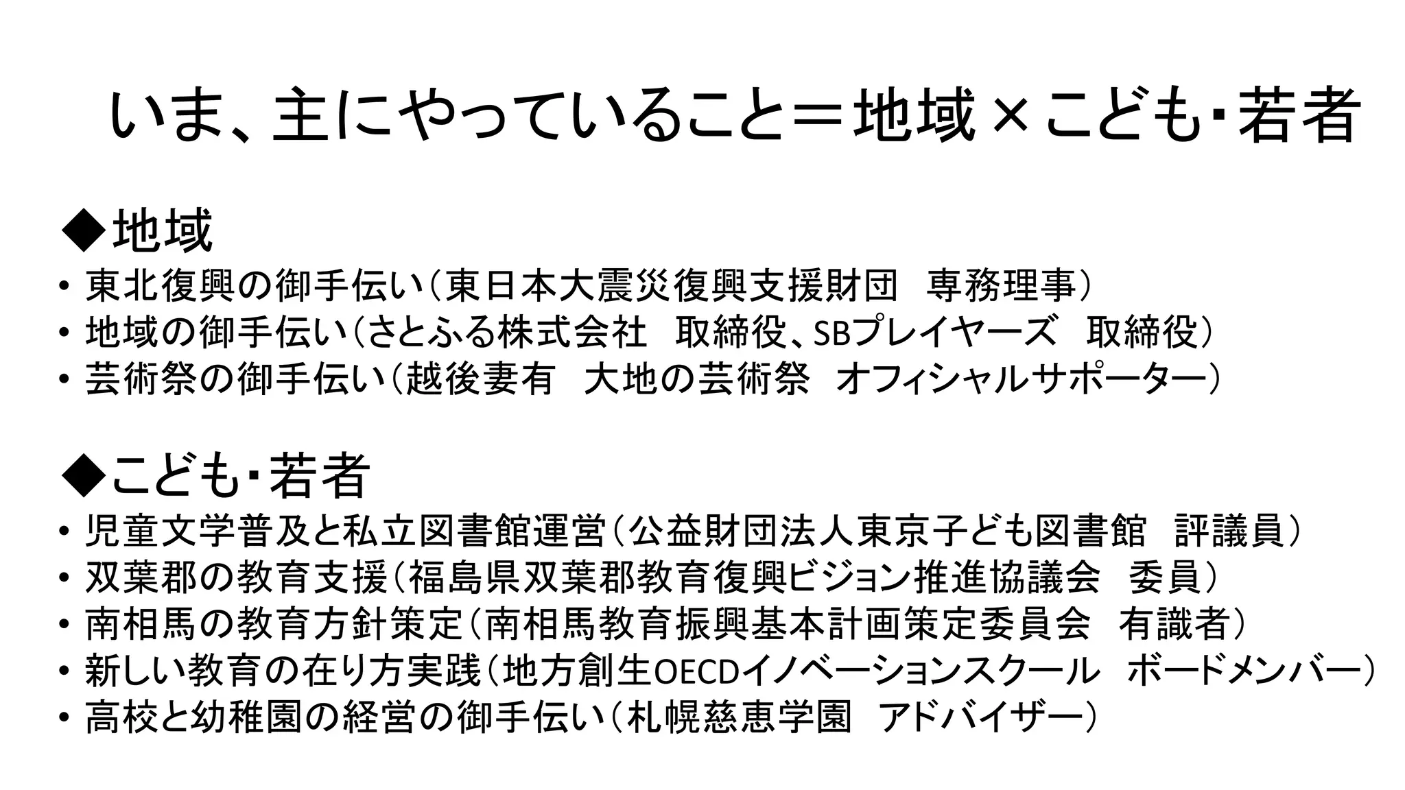 いま、主にやっていること＝地域×こども・若者
◆地域
• 東北復興の御手伝い（東日本大震災復興支援財団 専務理事）
• 地域の御手伝い（さとふる株式会社 取締役、SBプレイヤーズ 取締役）
• 芸術祭の御手伝い（越後妻有 大地の芸術祭 オフィシャルサポーター）
◆こども・若者
• 児童文学普及と私立図書館運営（公益財団法人東京子ども図書館 評議員）
• 双葉郡の教育支援（福島県双葉郡教育復興ビジョン推進協議会 委員）
• 南相馬の教育方針策定（南相馬教育振興基本計画策定委員会 有識者）
• 新しい教育の在り方実践（地方創生OECDイノベーションスクール ボードメンバー）
• 高校と幼稚園の経営の御手伝い（札幌慈恵学園 アドバイザー）
 