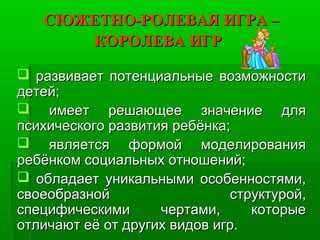 СЮЖЕТНО-РОЛЕВАЯ ИГРА –СЮЖЕТНО-РОЛЕВАЯ ИГРА –
КОРОЛЕВА ИГРКОРОЛЕВА ИГР
 развивает потенциальные возможностиразвивает потенциальные возможности
детей;детей;
 имеет решающее значение дляимеет решающее значение для
психического развития ребёнка;психического развития ребёнка;
 является формой моделированияявляется формой моделирования
ребёнком социальных отношений;ребёнком социальных отношений;
 обладает уникальными особенностями,обладает уникальными особенностями,
своеобразной структурой,своеобразной структурой,
специфическими чертами, которыеспецифическими чертами, которые
отличают её от других видов игр.отличают её от других видов игр.
 
