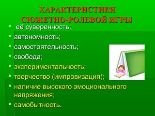 ХАРАКТЕРИСТИКИХАРАКТЕРИСТИКИ
СЮЖЕТНО-РОЛЕВОЙ ИГРЫСЮЖЕТНО-РОЛЕВОЙ ИГРЫ
 её суверенность;её суверенность;
 автономность;автономность;
 самостоятельность;самостоятельность;
 свобода;свобода;
 экспериментальность;экспериментальность;
 творчество (импровизация);творчество (импровизация);
 наличие высокого эмоциональногоналичие высокого эмоционального
напряжения;напряжения;
 самобытностьсамобытность..
 