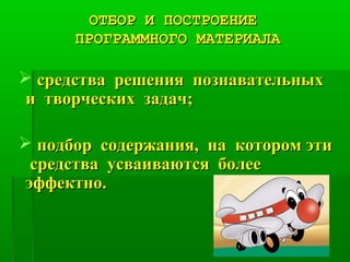 ОТБОР И ПОСТРОЕНИЕОТБОР И ПОСТРОЕНИЕ
ПРОГРАММНОГО МАТЕРИАЛАПРОГРАММНОГО МАТЕРИАЛА
 средства решения познавательныхсредства решения познавательных
и творческих задач;и творческих задач;
 подбор содержания, на котором этиподбор содержания, на котором эти
средства усваиваются болеесредства усваиваются более
эффектно.эффектно.
 