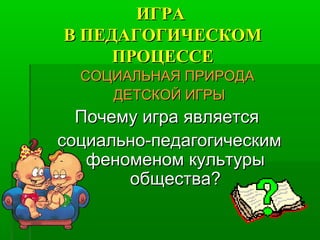 ИГРАИГРА
В ПЕДАГОГИЧЕСКОМВ ПЕДАГОГИЧЕСКОМ
ПРОЦЕССЕПРОЦЕССЕ
СОЦИАЛЬНАЯ ПРИРОДАСОЦИАЛЬНАЯ ПРИРОДА
ДЕТСКОЙ ИГРЫДЕТСКОЙ ИГРЫ
Почему игра являетсяПочему игра является
социально-педагогическимсоциально-педагогическим
феноменом культурыфеноменом культуры
общества?общества?
 