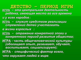ДЕТСТВО – ПЕРИОД ИГРЫДЕТСТВО – ПЕРИОД ИГРЫ
ИГРАИГРА –– эта центральная деятельностьэта центральная деятельность
ребёнка, имеющая место во все временаребёнка, имеющая место во все времена
и у всех народови у всех народов;;
ИГРАИГРА –– служит средством реализациислужит средством реализации
стремлений детей участвоватьстремлений детей участвовать
в жизни взрослыхв жизни взрослых ;;
ИГРАИГРА –– отражение конкретной эпохи иотражение конкретной эпохи и
конкретного период развития общества;конкретного период развития общества;
ИГРАИГРА -- часть общечеловеческой культурычасть общечеловеческой культуры
(обогащает опыт, развивает, обучает,(обогащает опыт, развивает, обучает,
воспитывает, социализирует);воспитывает, социализирует);
ИГРАИГРА -- специфический фактор всего,специфический фактор всего,
что окружает людей в миречто окружает людей в мире..
 