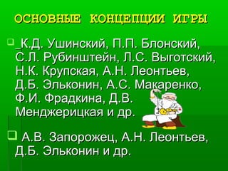ОСНОВНЫЕ КОНЦЕПЦИИ ИГРЫОСНОВНЫЕ КОНЦЕПЦИИ ИГРЫ
 К.Д. Ушинский, П.П. Блонский,К.Д. Ушинский, П.П. Блонский,
С.Л. Рубинштейн, Л.С. Выготский,С.Л. Рубинштейн, Л.С. Выготский,
Н.К. Крупская, А.Н. Леонтьев,Н.К. Крупская, А.Н. Леонтьев,
Д.Б. Эльконин, А.С. Макаренко,Д.Б. Эльконин, А.С. Макаренко,
Ф.И. Фрадкина, Д.В.Ф.И. Фрадкина, Д.В.
Менджерицкая и др.Менджерицкая и др.
 А.В. Запорожец, А.Н. Леонтьев,А.В. Запорожец, А.Н. Леонтьев,
Д.Б. Эльконин и др.Д.Б. Эльконин и др.
 