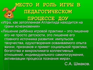 МЕСТО И РОЛЬ ИГРЫ ВМЕСТО И РОЛЬ ИГРЫ В
ПЕДАГОГИЧЕСКОМПЕДАГОГИЧЕСКОМ
ПРОЦЕССЕ ДОУПРОЦЕССЕ ДОУ
«Игра, как затопленная Атлантида находится на«Игра, как затопленная Атлантида находится на
грани исчезновения»грани исчезновения»
«Лишение ребёнка игровой практики – это лишение«Лишение ребёнка игровой практики – это лишение
его не просто детскости, это лишение егоего не просто детскости, это лишение его
главного источника развития: импульсовглавного источника развития: импульсов
творчества, одухотворения осваиваемого опытатворчества, одухотворения осваиваемого опыта
жизни, признаков и примет социальной практики,жизни, признаков и примет социальной практики,
богатства и микроклимата коллективныхбогатства и микроклимата коллективных
отношений, индивидуального самопогружения,отношений, индивидуального самопогружения,
активизации процесса познания мира».активизации процесса познания мира».
С.А. Шмаков.С.А. Шмаков.
 