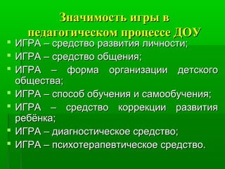 Значимость игры вЗначимость игры в
педагогическом процессе ДОУпедагогическом процессе ДОУ
 ИГРА – средство развития личности;ИГРА – средство развития личности;
 ИГРА – средство общения;ИГРА – средство общения;
 ИГРА – форма организации детскогоИГРА – форма организации детского
общества;общества;
 ИГРА – способ обучения и самообучения;ИГРА – способ обучения и самообучения;
 ИГРА – средство коррекции развитияИГРА – средство коррекции развития
ребёнка;ребёнка;
 ИГРА – диагностическое средство;ИГРА – диагностическое средство;
 ИГРА – психотерапевтическое средство.ИГРА – психотерапевтическое средство.
 