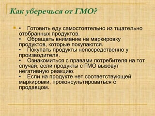 Как уберечься от ГМО?
 •    Готовить еду самостоятельно из тщательно 
отобранных продуктов.
•    Обращать внимание на маркировку 
продуктов, которые покупаются.
•    Покупать продукты непосредственно у 
производителя.
•    Ознакомиться с правами потребителя на тот 
случай, если продукты с ГМО вызовут 
негативную реакцию.
•    Если на продукте нет соответствующей 
маркировки, проконсультироваться с 
продавцом.
 