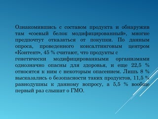 Ознакомившись с составом продукта и обнаружив
там «соевый белок модифицированный», многие
предпочтут отказаться от покупки. По данным
опроса, проведенного консалтинговым центром
«Контент», 45 % считают, что продукты с
генетически модифицированными организмами
однозначно опасны для здоровья, и еще 22,5 %
относятся к ним с некоторым опасением. Лишь 8 %
высказались о безопасности таких продуктов, 11,5 %
равнодушны к данному вопросу, а 5,5 % вообще
первый раз слышат о ГМО.
 
