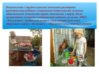 Ознакомление с трудом взрослых позволяет расширить
представления ребёнка о содержании деятельности человека,
общественной значимости труда, отношении к труду. Были
организованы экскурсии в медицинский кабинет, на кухню (НОД
«Знакомство с профессией повар»). Свои впечатления дети
отражали в играх.: «Больница» , «Накормим кукол вкусным обедом»
 