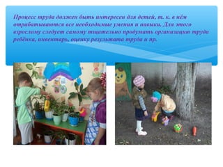 Процесс труда должен быть интересен для детей, т. к. в нём
отрабатываются все необходимые умения и навыки. Для этого
взрослому следует самому тщательно продумать организацию труда
ребёнка, инвентарь, оценку результата труда и пр.
 