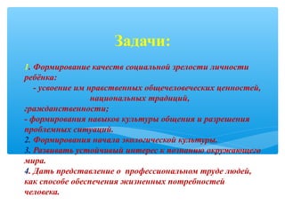 1. Формирование качеств социальной зрелости личности
ребёнка:
- усвоение им нравственных общечеловеческих ценностей,
национальных традиций,
гражданственности;
- формирования навыков культуры общения и разрешения
проблемных ситуаций.
2. Формирования начала экологической культуры.
3. Развивать устойчивый интерес к познанию окружающего
мира.
4. Дать представление о профессиональном труде людей,
как способе обеспечения жизненных потребностей
человека.
Задачи:
 