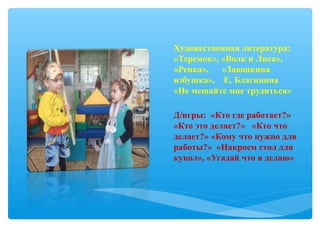 Художественная литература:
«Теремок», «Волк и Лиса»,
«Репка», «Заюшкина
избушка», Е. Благинина
«Не мешайте мне трудиться»
Д/игры: «Кто где работает?»
«Кто это делает?» «Кто что
делает?» «Кому что нужно для
работы?» «Накроем стол для
кукол», «Угадай что я делаю»
 