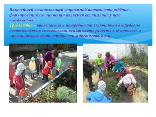 Важнейшей составляющей социальной активности ребёнка ,
формирования его личности является воспитание у него
трудолюбия.
Трудолюбие – проявляется в потребности включиться в трудовую
деятельность, в способности испытывать радость в её процессе, в
умении преодолевать трудности и достигать цели.
 
