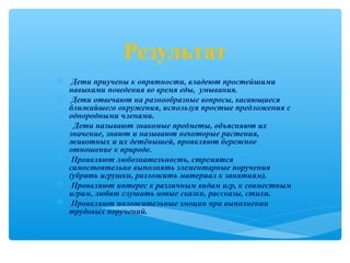 Результат
 Дети приучены к опрятности, владеют простейшими
навыками поведения во время еды, умывания.
 Дети отвечают на разнообразные вопросы, касающиеся
ближайшего окружения, используя простые предложения с
однородными членами.
 Дети называют знакомые предметы, объясняют их
значение, знают и называют некоторые растения,
животных и их детёнышей, проявляют бережное
отношение к природе.
 Проявляют любознательность, стремятся
самостоятельно выполнять элементарные поручения
(убрать игрушки, разложить материал к занятиям).
 Проявляют интерес к различным видам игр, к совместным
играм, любят слушать новые сказки, рассказы, стихи.
 Проявляют положительные эмоции при выполнении
трудовых поручений.
 