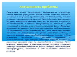 Современный период, отличающийся кардинальными изменениями,
ставит проблему формирования нового человека, социально активного,
способного к творческой преобразовательной деятельности, готового
принимать самостоятельные решения. Целесообразность формирования
на этапе дошкольного детства личности, не пассивно созерцающей
действительность, а активно преобразующей её, обозначена в ряде
исследований и нормативных правовых документах. Так, в «Концепции
дошкольного воспитания» отмечено, что необходимо «побуждать детей
к инициативности и самостоятельности», здесь определены основные
положения по формированию не просто социального индивида, а
социально активной личности. В ходе взаимодействия с миром у ребёнка
развивается способность к проявлению инициативы и
исполнительности, через которые выявляется ценность человека как
социального существа, мера его дееспособности в обществе. Разное
сочетание инициативы и исполнительности начинает определять
индивидуальный стиль активности ребёнка, который стабилизируется,
трансформируется, изменяется в ходе дальнейшего становления
личности.
Актуальность проблемы
 